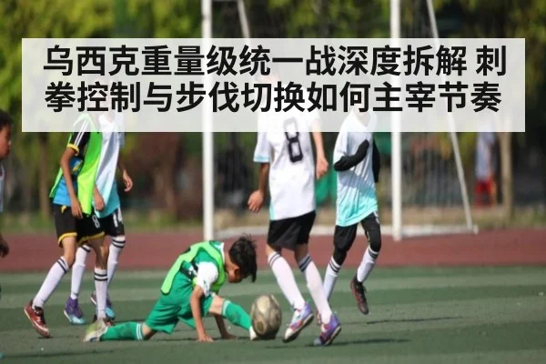 乌西克重量级统一战深度拆解 刺拳控制与步伐切换如何主宰节奏
